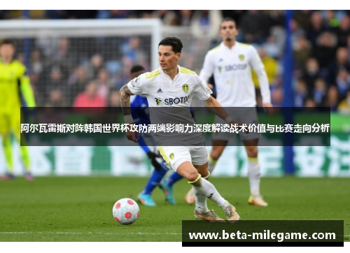 阿尔瓦雷斯对阵韩国世界杯攻防两端影响力深度解读战术价值与比赛走向分析