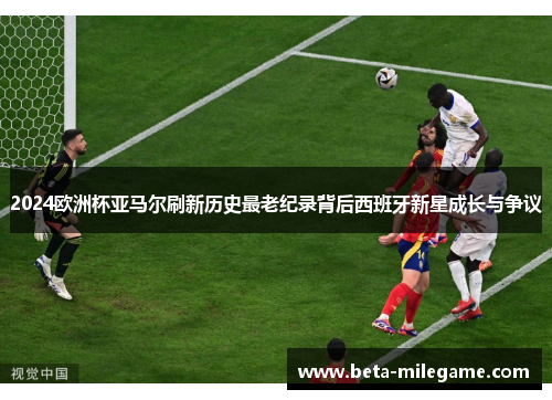 2024欧洲杯亚马尔刷新历史最老纪录背后西班牙新星成长与争议