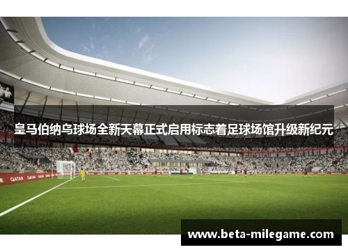 皇马伯纳乌球场全新天幕正式启用标志着足球场馆升级新纪元