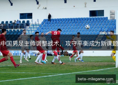 中国男足主帅调整战术，攻守平衡成为新课题