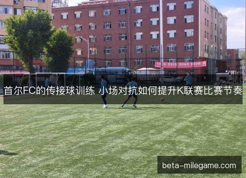 首尔FC的传接球训练 小场对抗如何提升K联赛比赛节奏 首尔FC的传接球训练 小场对抗如何提升K联赛比赛节奏